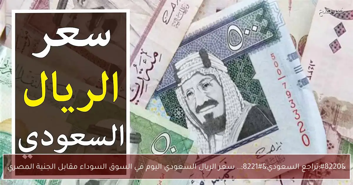 «تراجع السعودي» سعر الريال السعودي في السوق السوداء اليوم مقابل الجنيه المصري