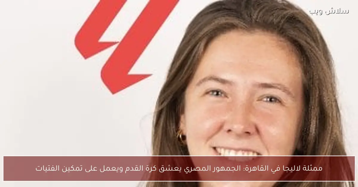 ممثلة لاليجا في القاهرة تشيد بشغف المصريين بكرة القدم وجهودهم بتمكين الفتيات